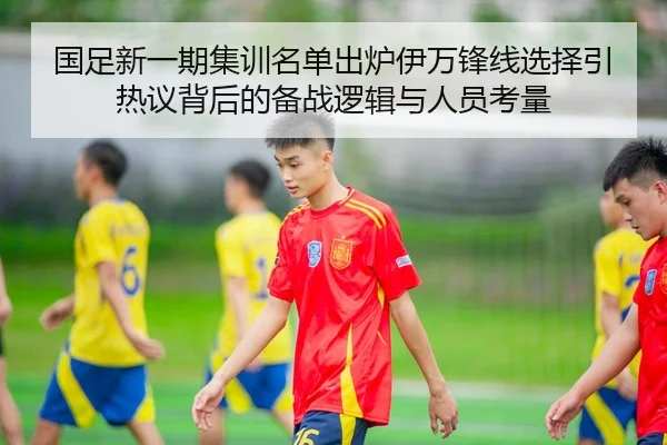 国足新一期集训名单出炉伊万锋线选择引热议背后的备战逻辑与人员考量